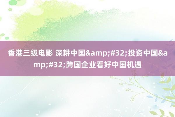 香港三级电影 深耕中国&#32;投资中国&#32;跨国企业看好中国机遇