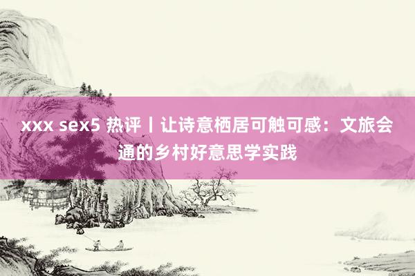 xxx sex5 热评丨让诗意栖居可触可感：文旅会通的乡村好意思学实践