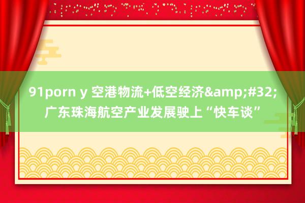 91porn y 空港物流+低空经济&#32;广东珠海航空产业发展驶上“快车谈”