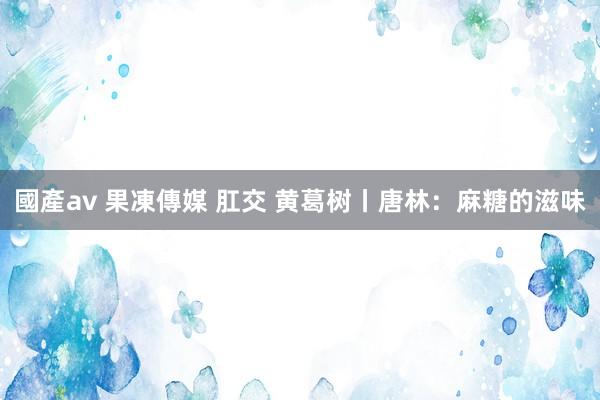 國產av 果凍傳媒 肛交 黄葛树丨唐林：麻糖的滋味