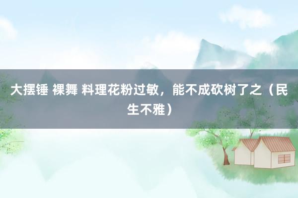 大摆锤 裸舞 料理花粉过敏，能不成砍树了之（民生不雅）