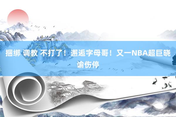 捆绑 调教 不打了！邂逅字母哥！又一NBA超巨晓谕伤停