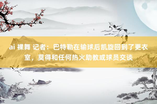 ai 裸舞 记者：巴特勒在输球后凯旋回到了更衣室，莫得和任何热火助教或球员交谈