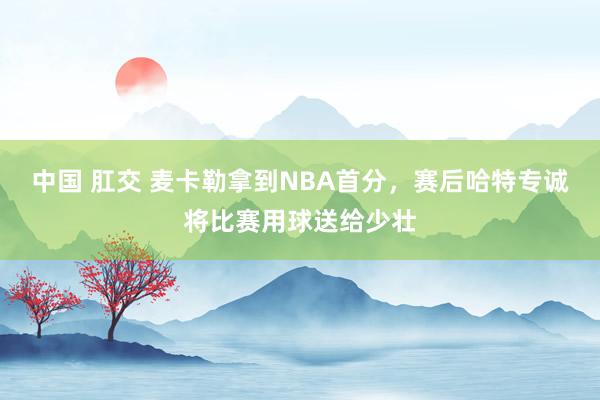 中国 肛交 麦卡勒拿到NBA首分，赛后哈特专诚将比赛用球送给少壮