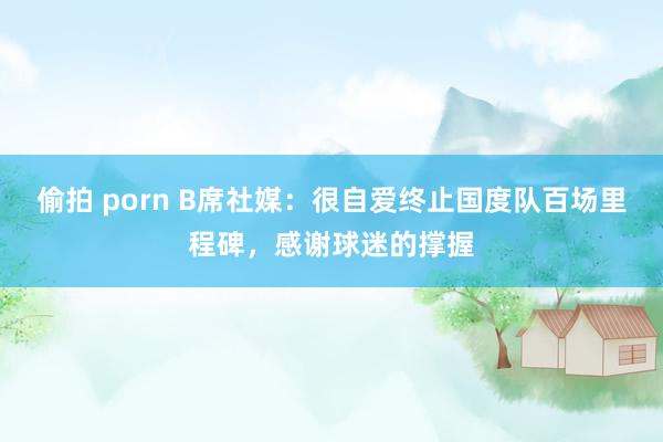 偷拍 porn B席社媒：很自爱终止国度队百场里程碑，感谢球迷的撑握