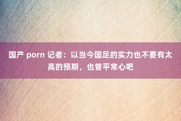 国产 porn 记者：以当今国足的实力也不要有太高的预期，也曾平常心吧