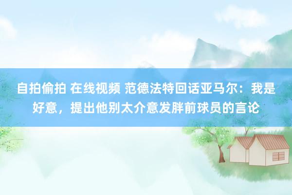自拍偷拍 在线视频 范德法特回话亚马尔：我是好意，提出他别太介意发胖前球员的言论