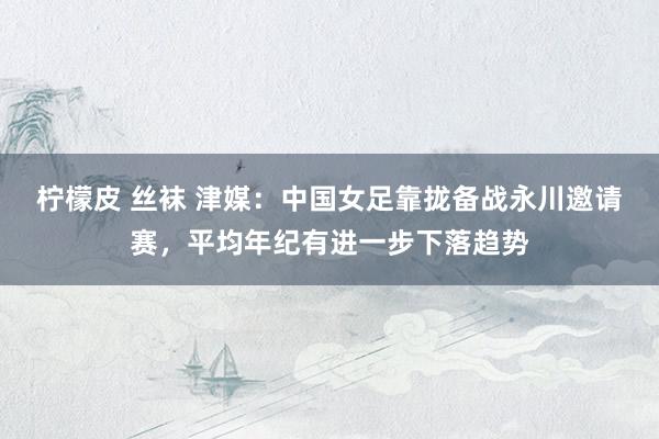 柠檬皮 丝袜 津媒：中国女足靠拢备战永川邀请赛，平均年纪有进一步下落趋势