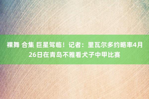 裸舞 合集 巨星驾临！记者：里瓦尔多约略率4月26日在青岛不雅看犬子中甲比赛