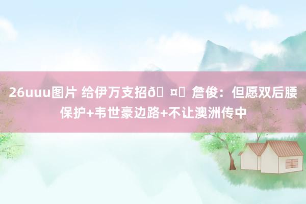 26uuu图片 给伊万支招🤔詹俊：但愿双后腰保护+韦世豪边路+不让澳洲传中