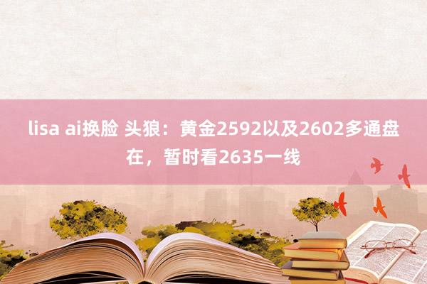 lisa ai换脸 头狼：黄金2592以及2602多通盘在，暂时看2635一线