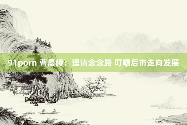91porn 曹晨曦：理清念念路 叮嘱后市走向发展