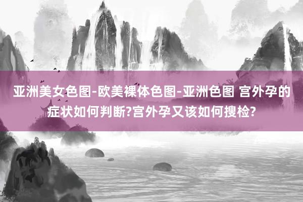 亚洲美女色图-欧美裸体色图-亚洲色图 宫外孕的症状如何判断?宫外孕又该如何搜检?