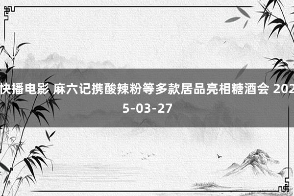 快播电影 麻六记携酸辣粉等多款居品亮相糖酒会 2025-03-27