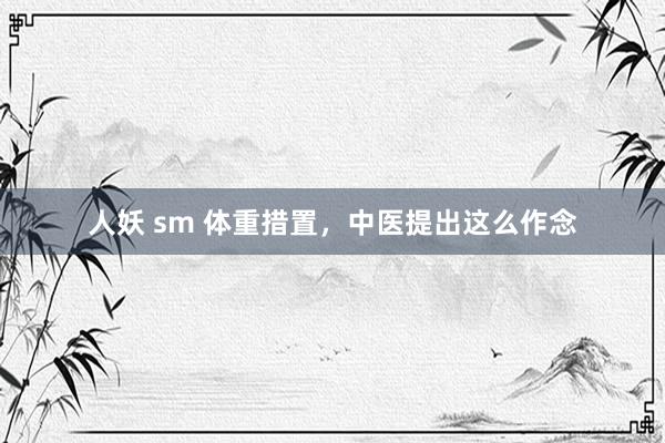 人妖 sm 体重措置，中医提出这么作念