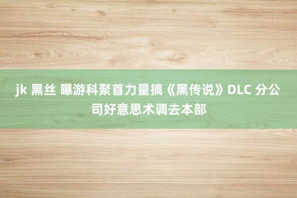 jk 黑丝 曝游科聚首力量搞《黑传说》DLC 分公司好意思术调去本部