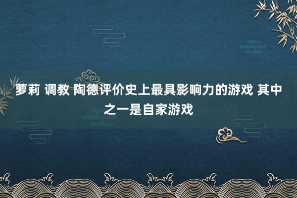 萝莉 调教 陶德评价史上最具影响力的游戏 其中之一是自家游戏