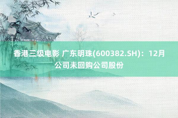 香港三级电影 广东明珠(600382.SH)：12月公司未回购公司股份