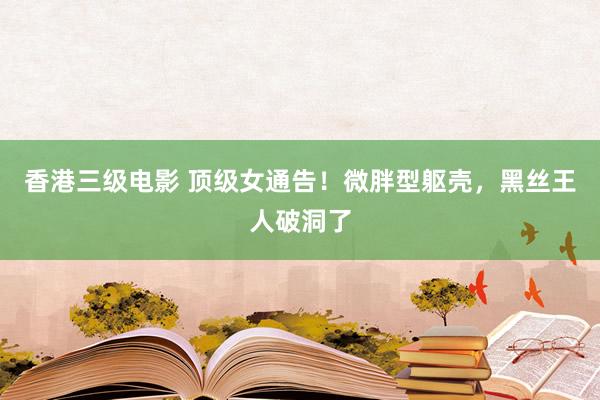 香港三级电影 顶级女通告！微胖型躯壳，黑丝王人破洞了