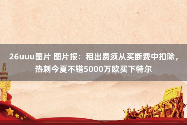 26uuu图片 图片报：租出费须从买断费中扣除，热刺今夏不错5000万欧买下特尔