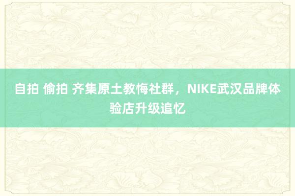 自拍 偷拍 齐集原土教悔社群，NIKE武汉品牌体验店升级追忆