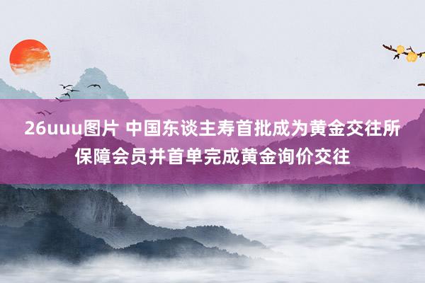 26uuu图片 中国东谈主寿首批成为黄金交往所保障会员并首单完成黄金询价交往