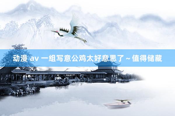 动漫 av 一组写意公鸡太好意思了～值得储藏