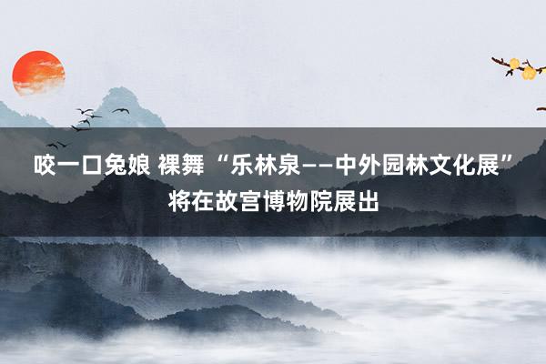 咬一口兔娘 裸舞 “乐林泉——中外园林文化展”将在故宫博物院展出