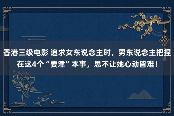 香港三级电影 追求女东说念主时，男东说念主把捏在这4个“要津”本事，思不让她心动皆难！