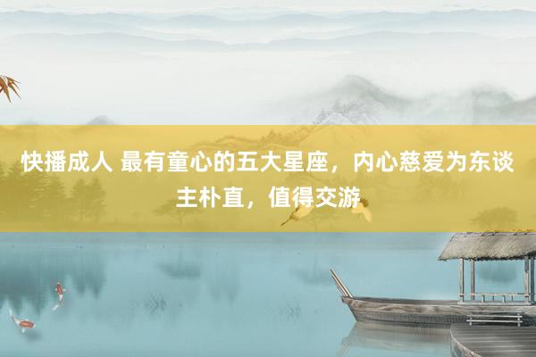 快播成人 最有童心的五大星座，内心慈爱为东谈主朴直，值得交游