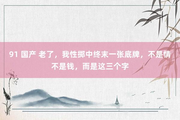 91 国产 老了，我性掷中终末一张底牌，不是情不是钱，而是这三个字