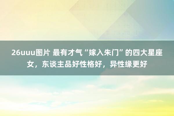 26uuu图片 最有才气“嫁入朱门”的四大星座女，东谈主品好性格好，异性缘更好