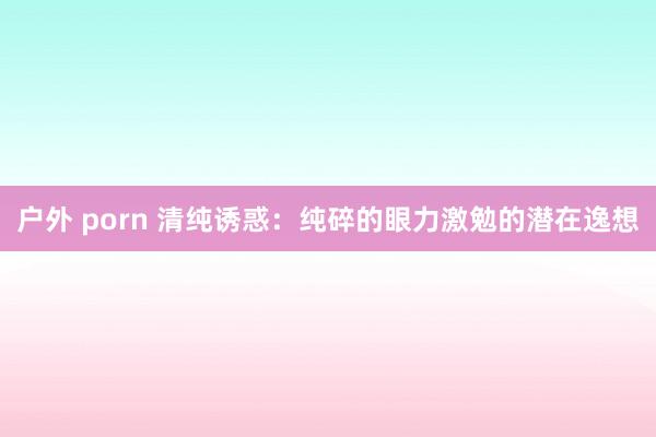 户外 porn 清纯诱惑：纯碎的眼力激勉的潜在逸想