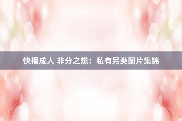 快播成人 非分之想：私有另类图片集锦