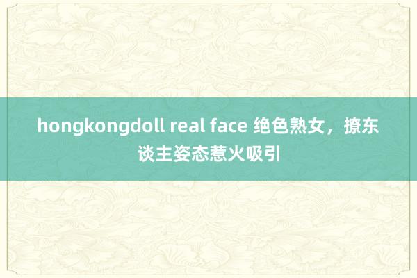 hongkongdoll real face 绝色熟女，撩东谈主姿态惹火吸引