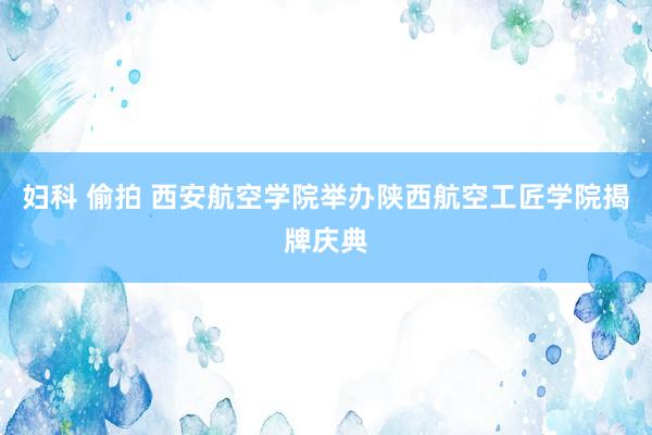 妇科 偷拍 西安航空学院举办陕西航空工匠学院揭牌庆典