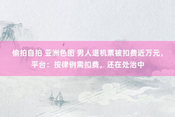 偷拍自拍 亚洲色图 男人退机票被扣费近万元，平台：按律例需扣费，还在处治中
