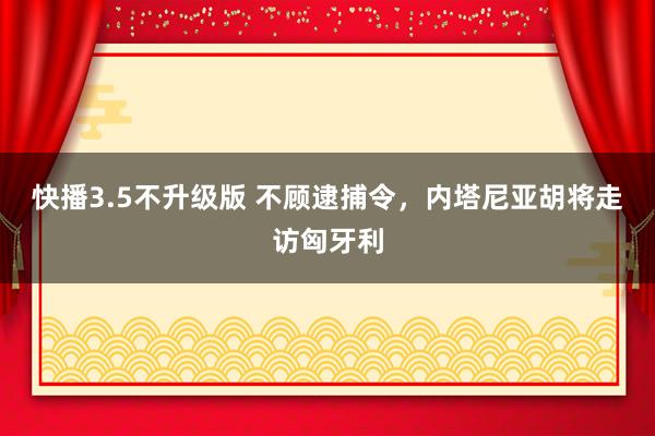 快播3.5不升级版 不顾逮捕令，内塔尼亚胡将走访匈牙利