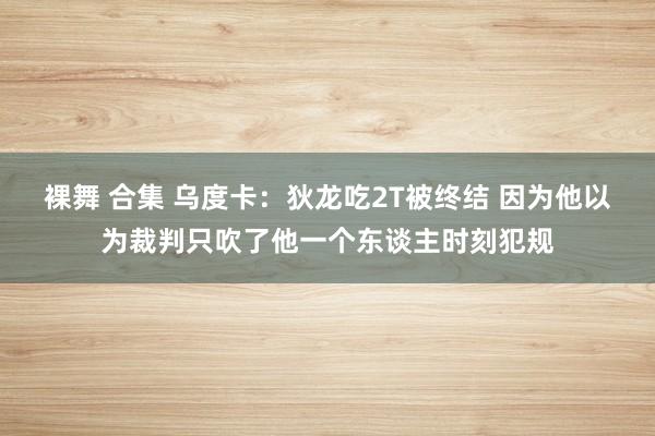 裸舞 合集 乌度卡：狄龙吃2T被终结 因为他以为裁判只吹了他一个东谈主时刻犯规