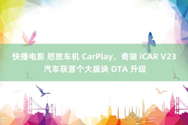快播电影 怒放车机 CarPlay，奇瑞 iCAR V23 汽车获首个大版块 OTA 升级
