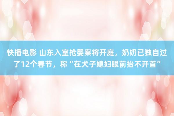 快播电影 山东入室抢婴案将开庭,奶奶已独自过了12个春节,称“在犬子媳妇眼前抬不开首”
