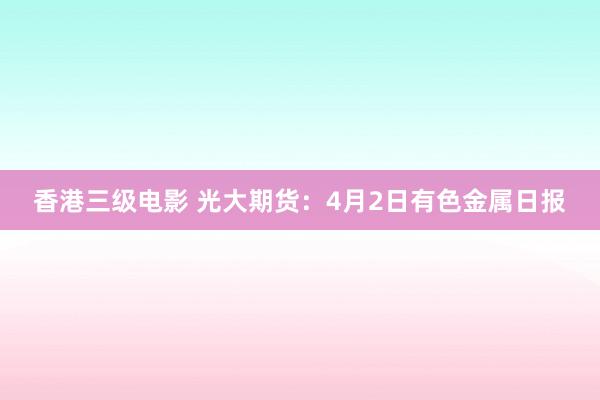 香港三级电影 光大期货：4月2日有色金属日报