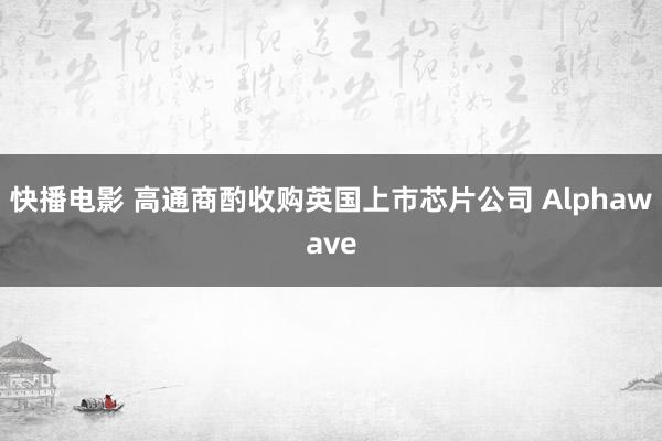 快播电影 高通商酌收购英国上市芯片公司 Alphawave