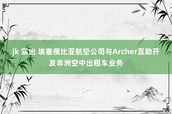 jk 露出 埃塞俄比亚航空公司与Archer互助开发非洲空中出租车业务
