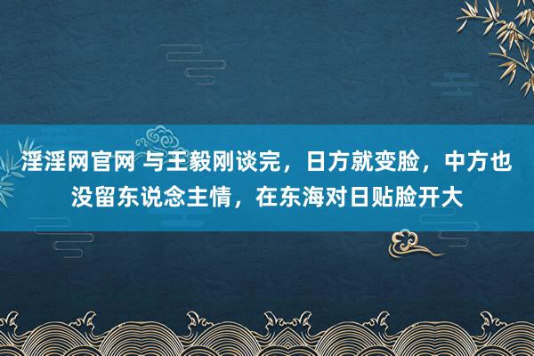 淫淫网官网 与王毅刚谈完，日方就变脸，中方也没留东说念主情，在东海对日贴脸开大