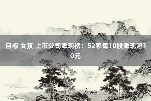 自慰 女孩 上市公司派现榜：52家每10股派现超10元