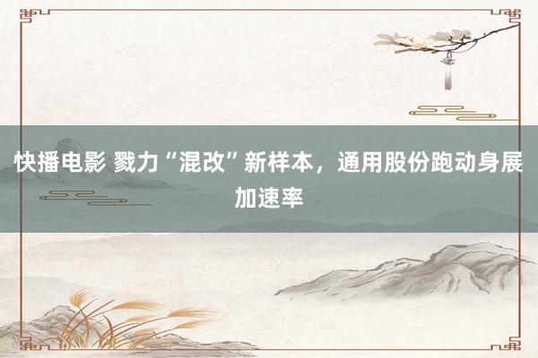 快播电影 戮力“混改”新样本，通用股份跑动身展加速率