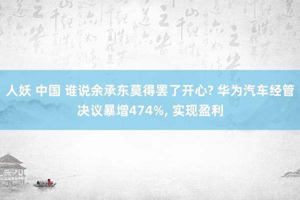人妖 中国 谁说余承东莫得罢了开心? 华为汽车经管决议暴增474%， 实现盈利