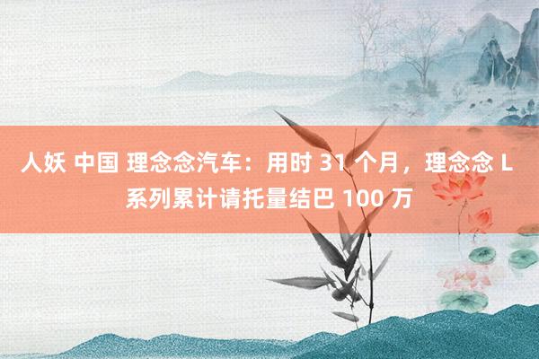人妖 中国 理念念汽车：用时 31 个月，理念念 L 系列累计请托量结巴 100 万