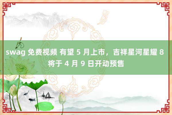 swag 免费视频 有望 5 月上市，吉祥星河星耀 8 将于 4 月 9 日开动预售